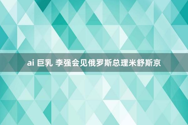 ai 巨乳 李强会见俄罗斯总理米舒斯京