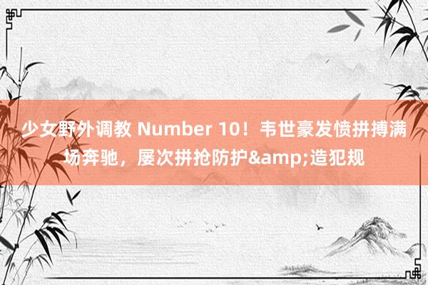 少女野外调教 Number 10！韦世豪发愤拼搏满场奔驰，屡次拼抢防护&造犯规