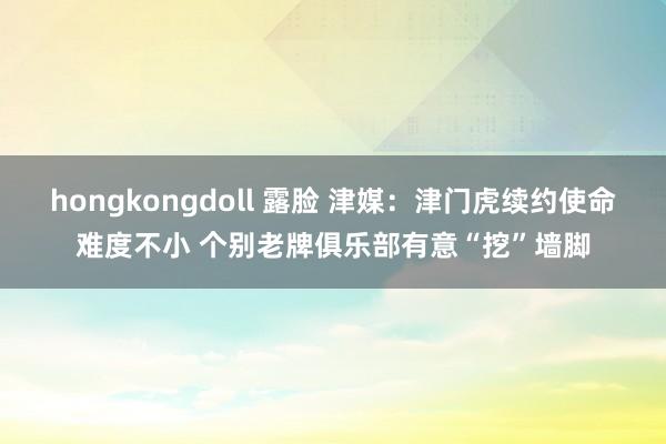 hongkongdoll 露脸 津媒：津门虎续约使命难度不小 个别老牌俱乐部有意“挖”墙脚