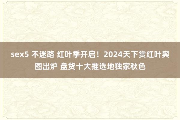 sex5 不迷路 红叶季开启！2024天下赏红叶舆图出炉 盘货十大推选地独家秋色