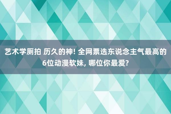 艺术学厕拍 历久的神! 全网票选东说念主气最高的6位动漫软妹， 哪位你最爱?