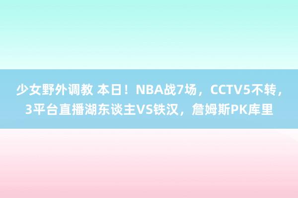 少女野外调教 本日！NBA战7场，CCTV5不转，3平台直播湖东谈主VS铁汉，詹姆斯PK库里