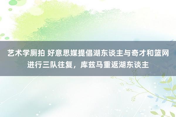 艺术学厕拍 好意思媒提倡湖东谈主与奇才和篮网进行三队往复，库兹马重返湖东谈主