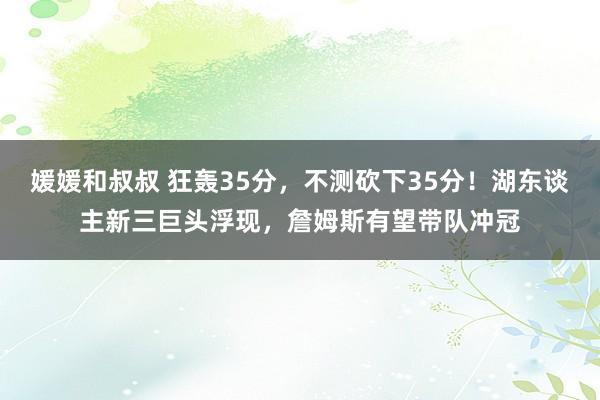 媛媛和叔叔 狂轰35分，不测砍下35分！湖东谈主新三巨头浮现，詹姆斯有望带队冲冠