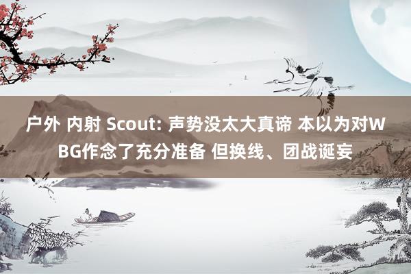 户外 内射 Scout: 声势没太大真谛 本以为对WBG作念了充分准备 但换线、团战诞妄