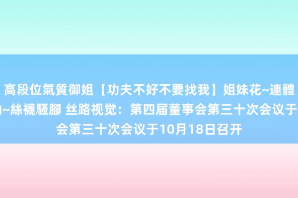 高段位氣質御姐【功夫不好不要找我】姐妹花~連體絲襪~大奶晃動~絲襪騷腳 丝路视觉：第四届董事会第三十次会议于10月18日召开