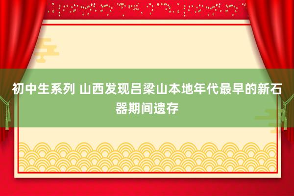 初中生系列 山西发现吕梁山本地年代最早的新石器期间遗存