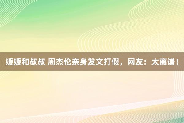 媛媛和叔叔 周杰伦亲身发文打假，网友：太离谱！