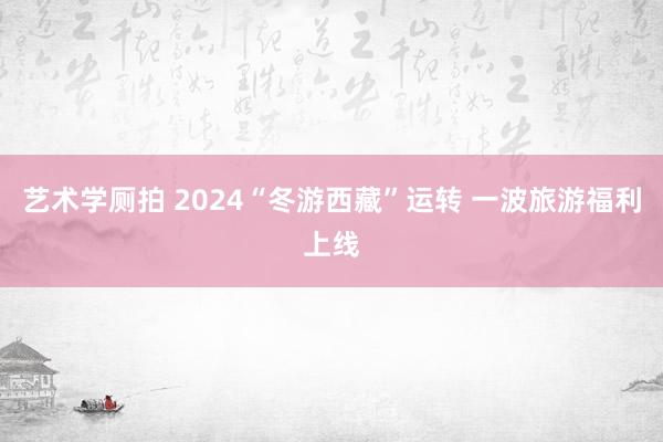 艺术学厕拍 2024“冬游西藏”运转 一波旅游福利上线