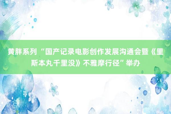 黄胖系列 “国产记录电影创作发展沟通会暨《里斯本丸千里没》不雅摩行径”举办