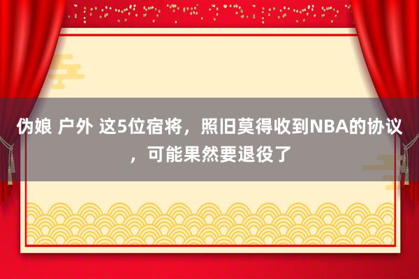 伪娘 户外 这5位宿将，照旧莫得收到NBA的协议，可能果然要退役了