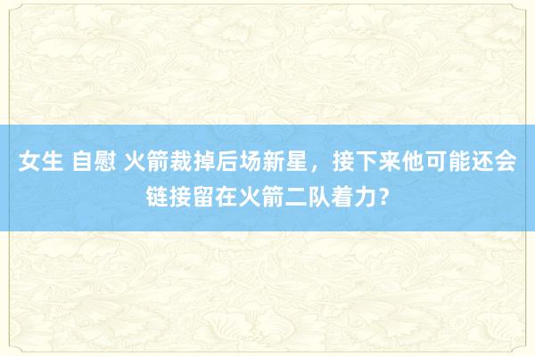 女生 自慰 火箭裁掉后场新星，接下来他可能还会链接留在火箭二队着力？