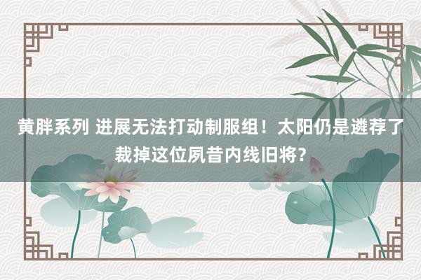 黄胖系列 进展无法打动制服组！太阳仍是遴荐了裁掉这位夙昔内线旧将？