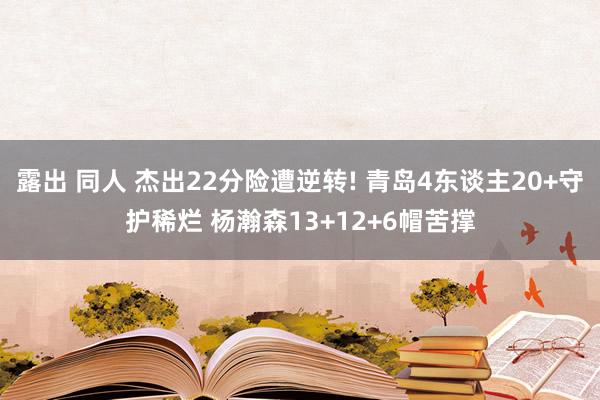 露出 同人 杰出22分险遭逆转! 青岛4东谈主20+守护稀烂 杨瀚森13+12+6帽苦撑