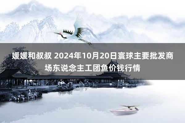 媛媛和叔叔 2024年10月20日寰球主要批发商场东说念主工团鱼价钱行情