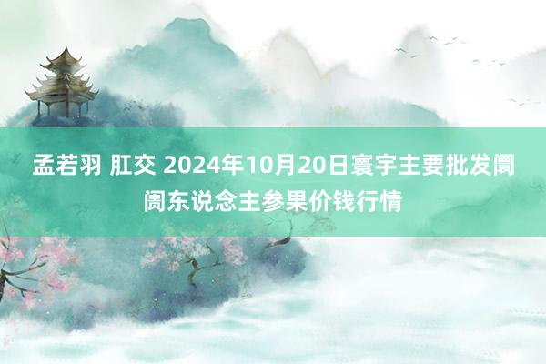 孟若羽 肛交 2024年10月20日寰宇主要批发阛阓东说念主参果价钱行情