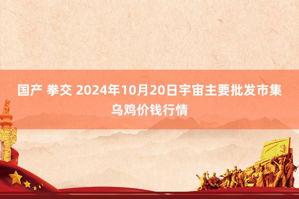 国产 拳交 2024年10月20日宇宙主要批发市集乌鸡价钱行情