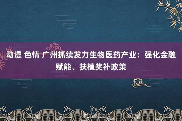 动漫 色情 广州抓续发力生物医药产业：强化金融赋能、扶植奖补政策