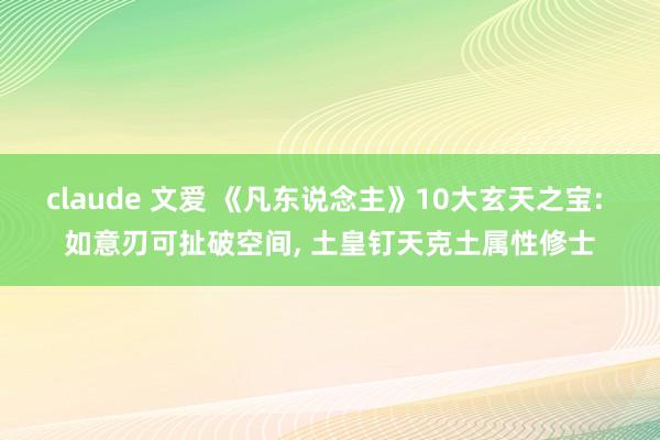 claude 文爱 《凡东说念主》10大玄天之宝: 如意刃可扯破空间， 土皇钉天克土属性修士