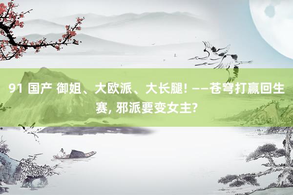 91 国产 御姐、大欧派、大长腿! ——苍穹打赢回生赛， 邪派要变女主?