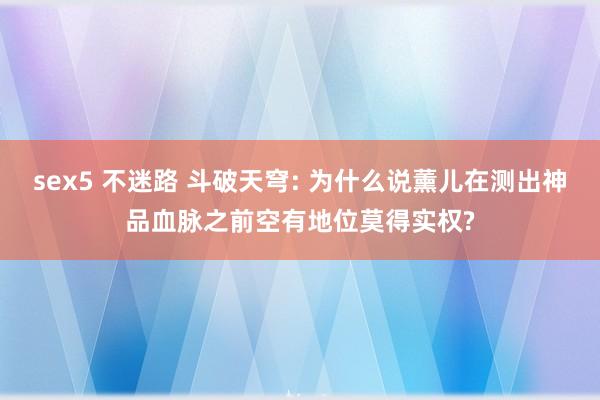 sex5 不迷路 斗破天穹: 为什么说薰儿在测出神品血脉之前空有地位莫得实权?