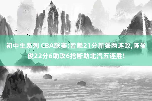 初中生系列 CBA联赛:皆麟21分新疆两连败，陈盈俊22分6助攻6抢断助北汽五连胜!