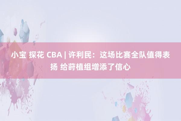 小宝 探花 CBA | 许利民：这场比赛全队值得表扬 给莳植组增添了信心