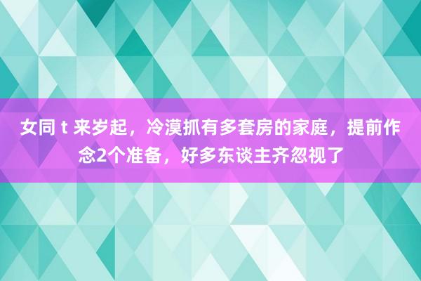 女同 t 来岁起，冷漠抓有多套房的家庭，提前作念2个准备，好多东谈主齐忽视了