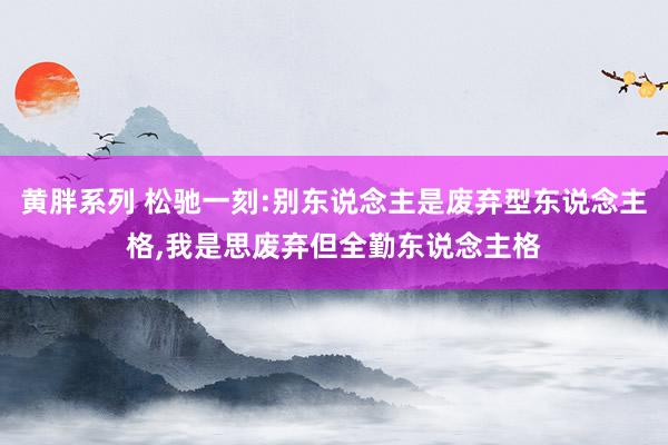 黄胖系列 松驰一刻:别东说念主是废弃型东说念主格，我是思废弃但全勤东说念主格