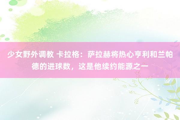 少女野外调教 卡拉格：萨拉赫将热心亨利和兰帕德的进球数，这是他续约能源之一