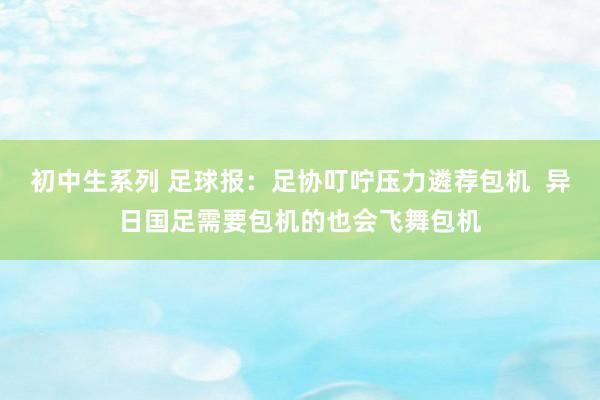 初中生系列 足球报：足协叮咛压力遴荐包机  异日国足需要包机的也会飞舞包机