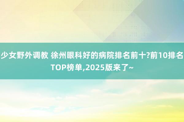 少女野外调教 徐州眼科好的病院排名前十?前10排名TOP榜单，2025版来了~