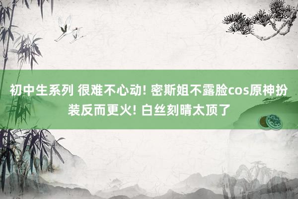 初中生系列 很难不心动! 密斯姐不露脸cos原神扮装反而更火! 白丝刻晴太顶了