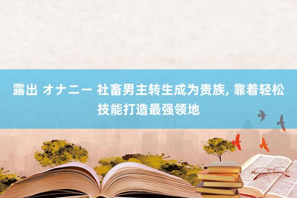 露出 オナニー 社畜男主转生成为贵族， 靠着轻松技能打造最强领地