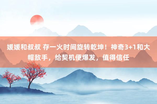 媛媛和叔叔 存一火时间旋转乾坤！神奇3+1和大帽敌手，给契机便爆发，值得信任