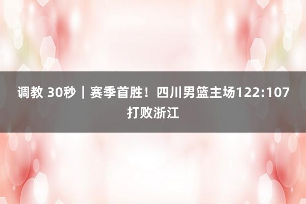 调教 30秒｜赛季首胜！四川男篮主场122:107打败浙江