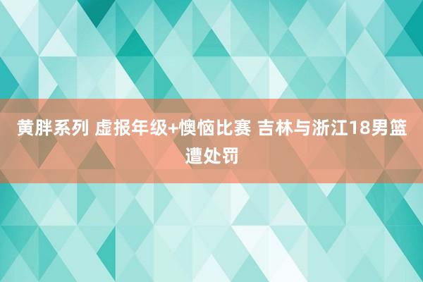 黄胖系列 虚报年级+懊恼比赛 吉林与浙江18男篮遭处罚