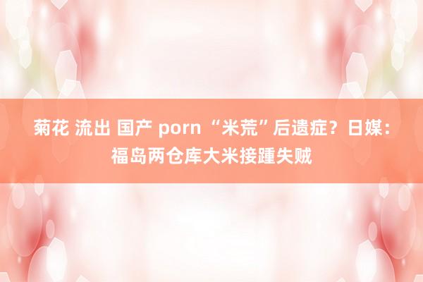 菊花 流出 国产 porn “米荒”后遗症？日媒：福岛两仓库大米接踵失贼