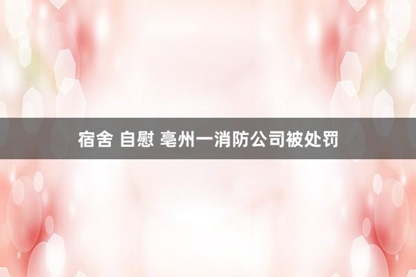 宿舍 自慰 亳州一消防公司被处罚