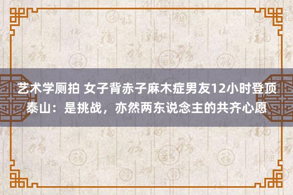 艺术学厕拍 女子背赤子麻木症男友12小时登顶泰山：是挑战，亦然两东说念主的共齐心愿