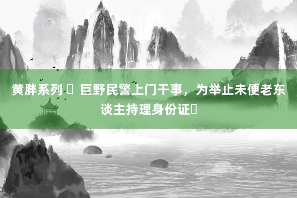 黄胖系列 ‌巨野民警上门干事，为举止未便老东谈主持理身份证‌