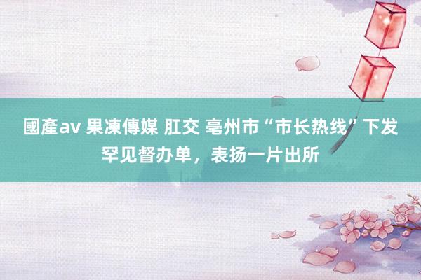 國產av 果凍傳媒 肛交 亳州市“市长热线”下发罕见督办单，表扬一片出所