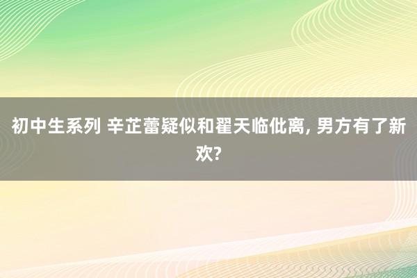 初中生系列 辛芷蕾疑似和翟天临仳离， 男方有了新欢?