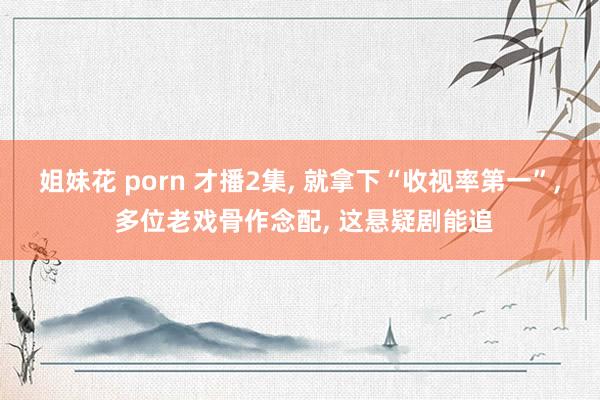 姐妹花 porn 才播2集， 就拿下“收视率第一”， 多位老戏骨作念配， 这悬疑剧能追