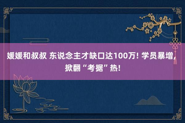 媛媛和叔叔 东说念主才缺口达100万! 学员暴增， 掀翻“考据”热!