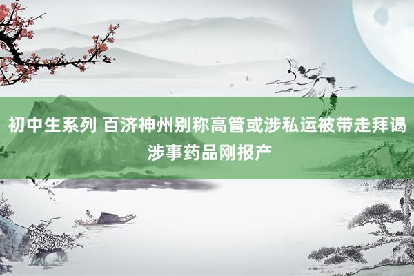 初中生系列 百济神州别称高管或涉私运被带走拜谒 涉事药品刚报产