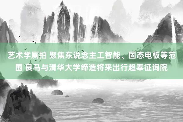 艺术学厕拍 聚焦东说念主工智能、固态电板等范围 良马与清华大学缔造将来出行趋奉征询院