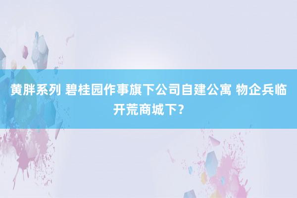 黄胖系列 碧桂园作事旗下公司自建公寓 物企兵临开荒商城下？