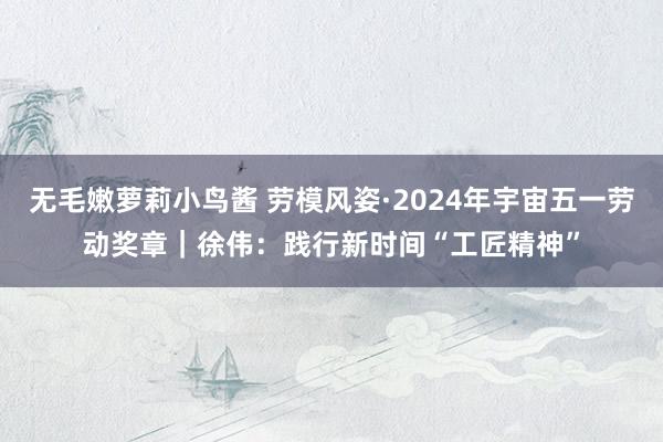 无毛嫩萝莉小鸟酱 劳模风姿·2024年宇宙五一劳动奖章｜徐伟：践行新时间“工匠精神”