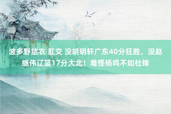 波多野结衣 肛交 没胡明轩广东40分狂胜，没赵继伟辽篮17分大北！难怪杨鸣不如杜锋